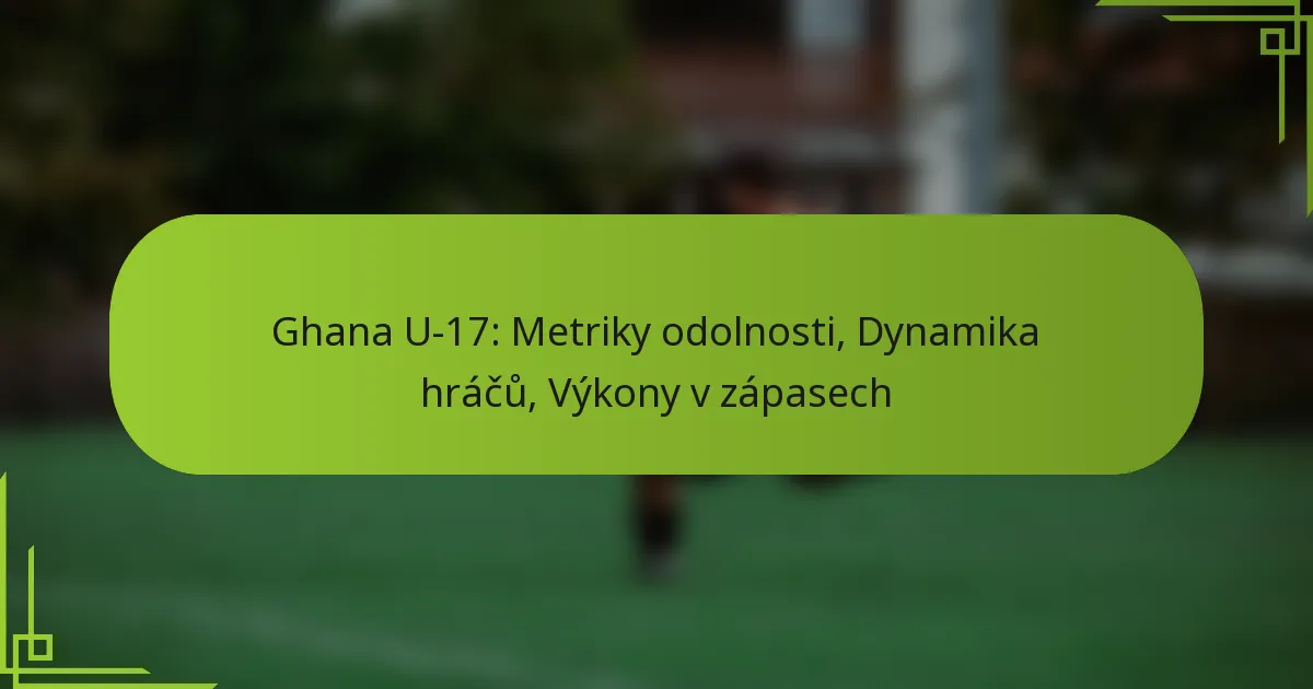 Ghana U-17: Metriky odolnosti, Dynamika hráčů, Výkony v zápasech