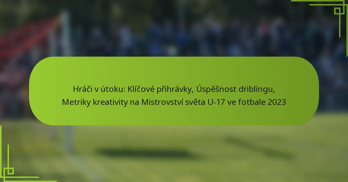 Hráči v útoku: Klíčové přihrávky, Úspěšnost driblingu, Metriky kreativity na Mistrovství světa U-17 ve fotbale 2023
