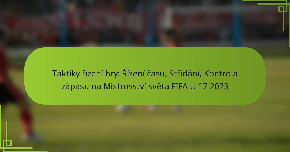Taktiky řízení hry: Řízení času, Střídání, Kontrola zápasu na Mistrovství světa FIFA U-17 2023