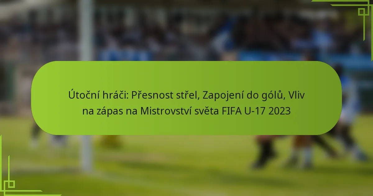 Útoční hráči: Přesnost střel, Zapojení do gólů, Vliv na zápas na Mistrovství světa FIFA U-17 2023
