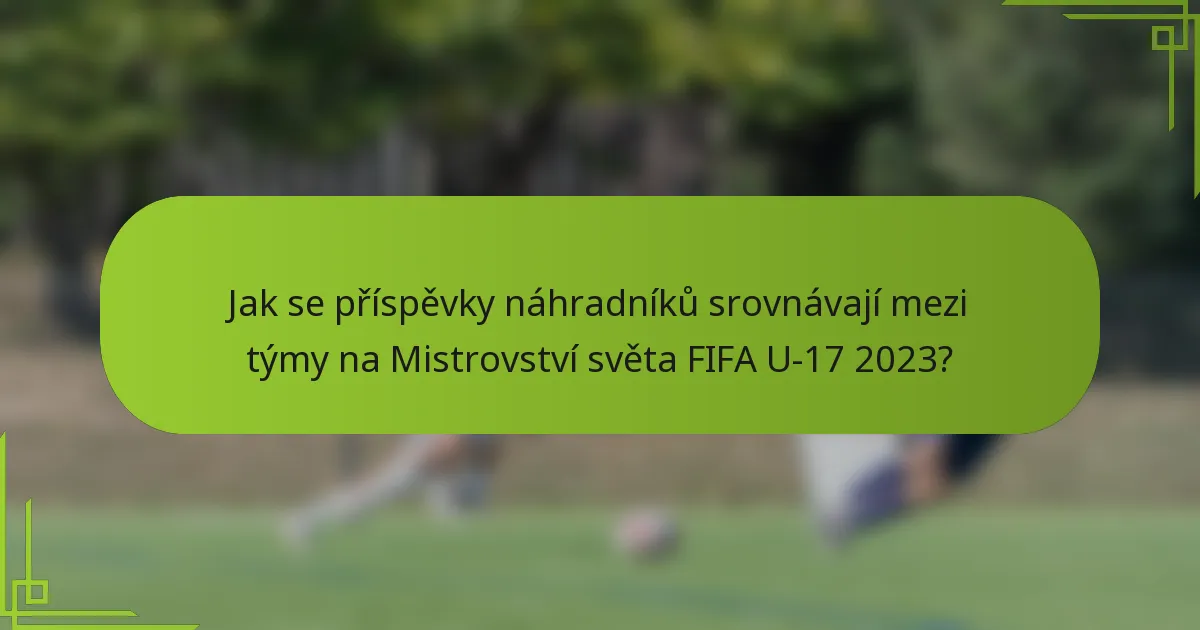 Jak se příspěvky náhradníků srovnávají mezi týmy na Mistrovství světa FIFA U-17 2023?