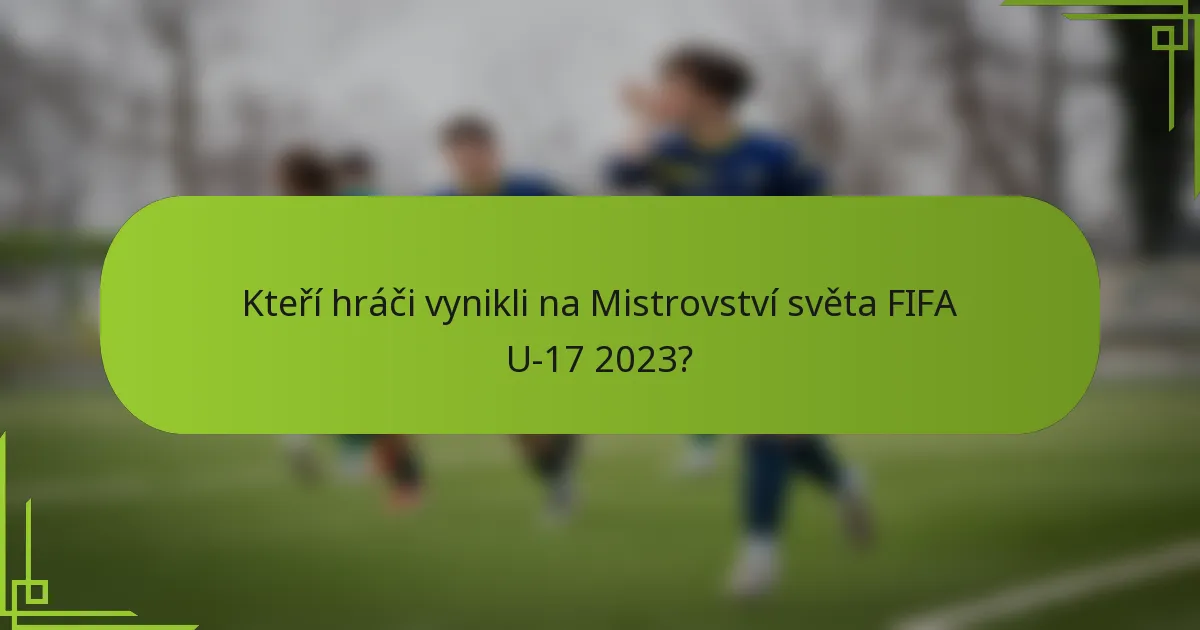 Kteří hráči vynikli na Mistrovství světa FIFA U-17 2023?