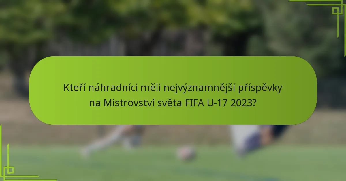 Kteří náhradníci měli nejvýznamnější příspěvky na Mistrovství světa FIFA U-17 2023?
